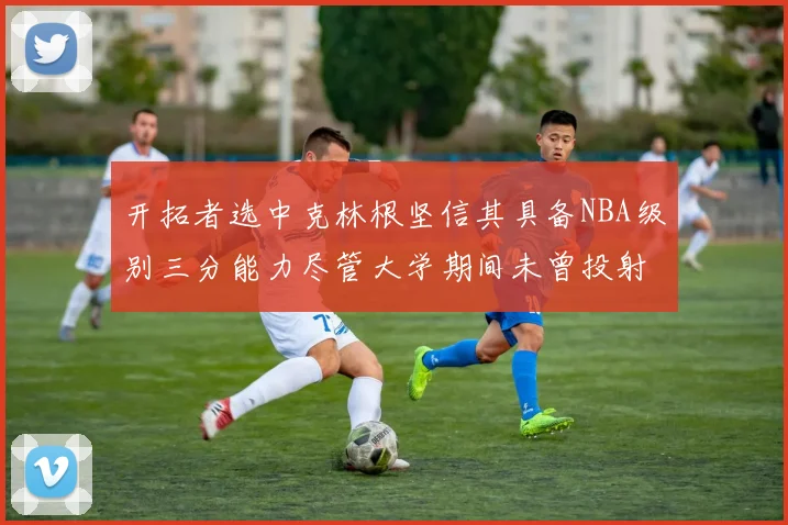 开拓者选中克林根坚信其具备NBA级别三分能力尽管大学期间未曾投射