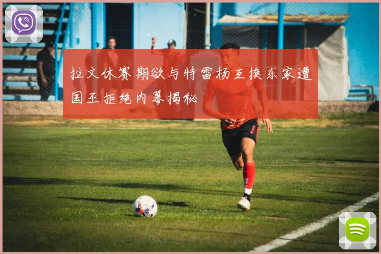 拉文休赛期欲与特雷杨互换东家遭国王拒绝内幕揭秘