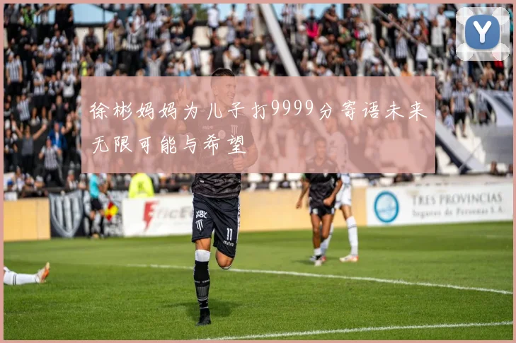 徐彬妈妈为儿子打9999分寄语未来无限可能与希望