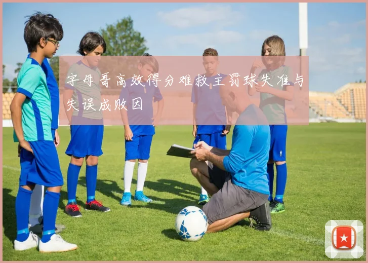 字母哥高效得分难救主罚球失准与失误成败因